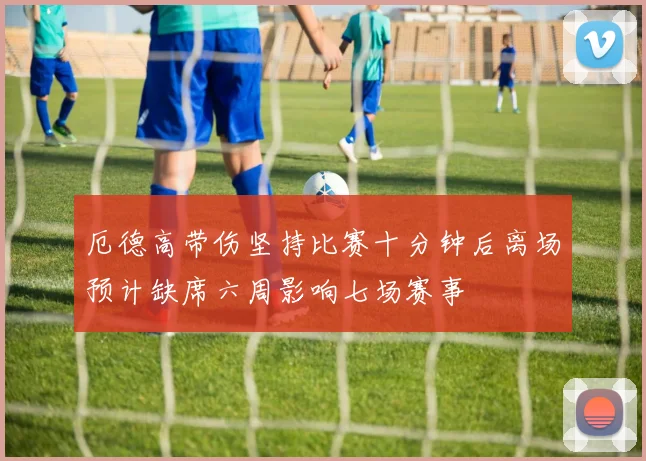 厄德高带伤坚持比赛十分钟后离场预计缺席六周影响七场赛事