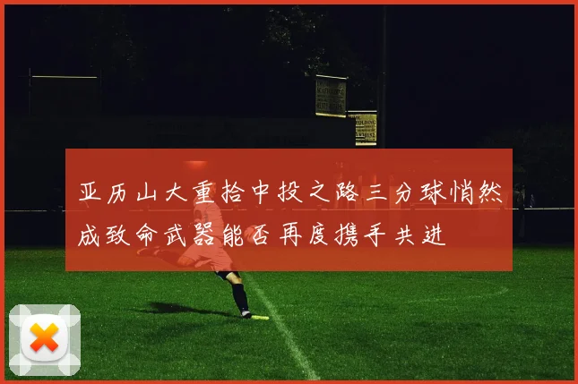 亚历山大重拾中投之路三分球悄然成致命武器能否再度携手共进