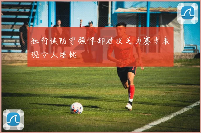 独行侠防守强悍却进攻乏力赛季表现令人堪忧