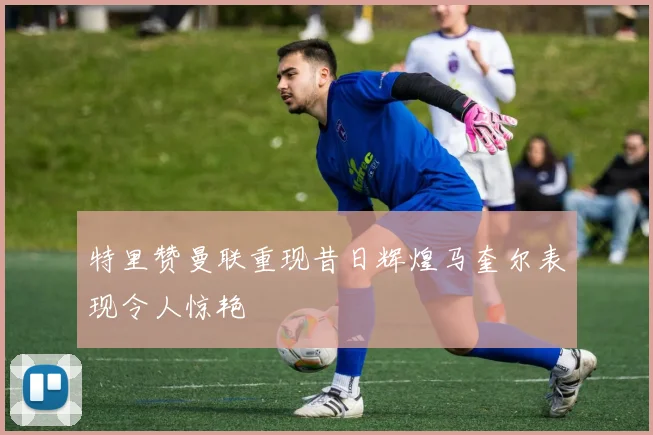 特里赞曼联重现昔日辉煌马奎尔表现令人惊艳