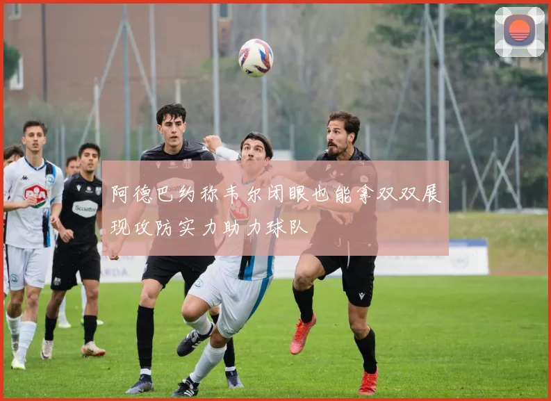 阿德巴约称韦尔闭眼也能拿双双展现攻防实力助力球队