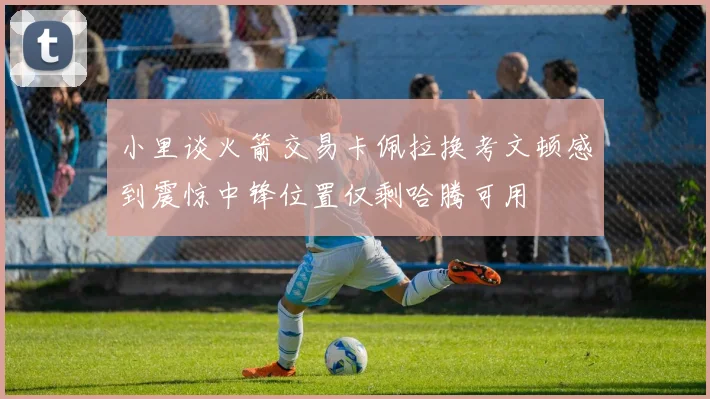 小里谈火箭交易卡佩拉换考文顿感到震惊中锋位置仅剩哈腾可用