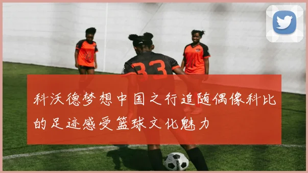 科沃德梦想中国之行追随偶像科比的足迹感受篮球文化魅力