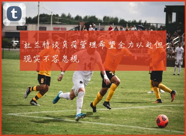 杜兰特谈负荷管理希望全力以赴但现实不容忽视