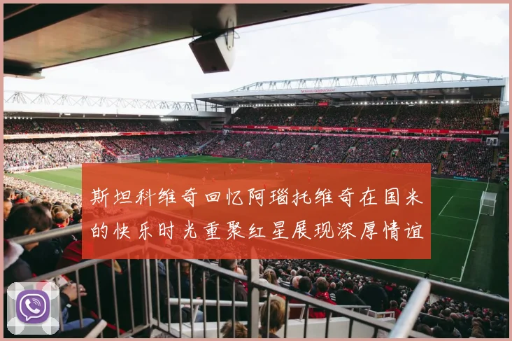 斯坦科维奇回忆阿瑙托维奇在国米的快乐时光重聚红星展现深厚情谊