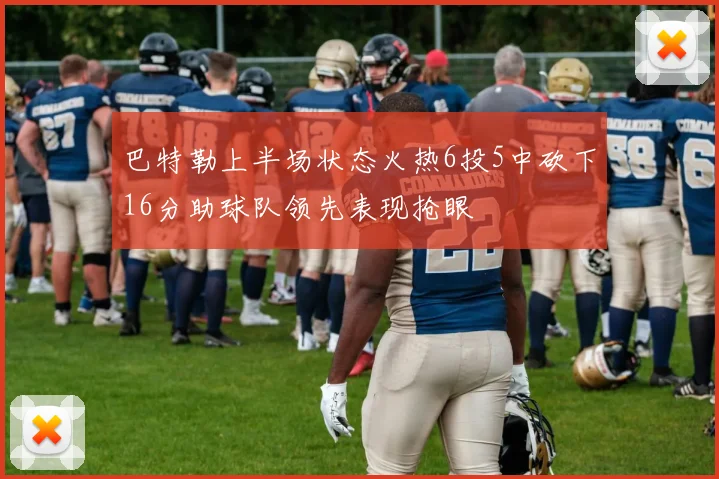巴特勒上半场状态火热6投5中砍下16分助球队领先表现抢眼