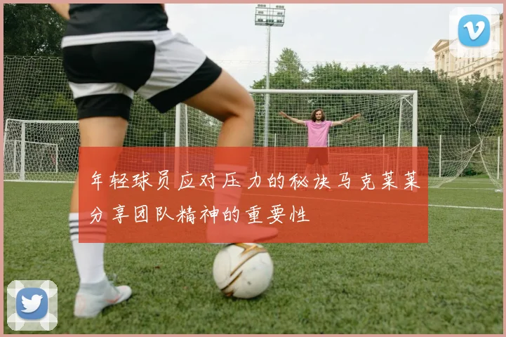年轻球员应对压力的秘诀马克莱莱分享团队精神的重要性