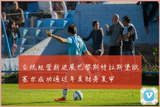 合规经营新进展巴黎斯特拉斯堡欧塞尔成功通过年度财务复审