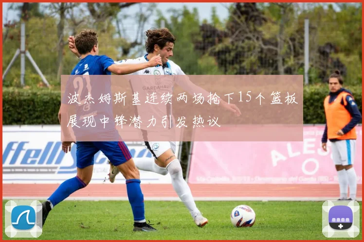 波杰姆斯基连续两场抢下15个篮板展现中锋潜力引发热议