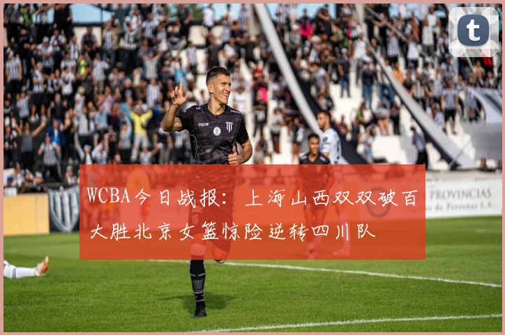 WCBA今日战报：上海山西双双破百大胜北京女篮惊险逆转四川队