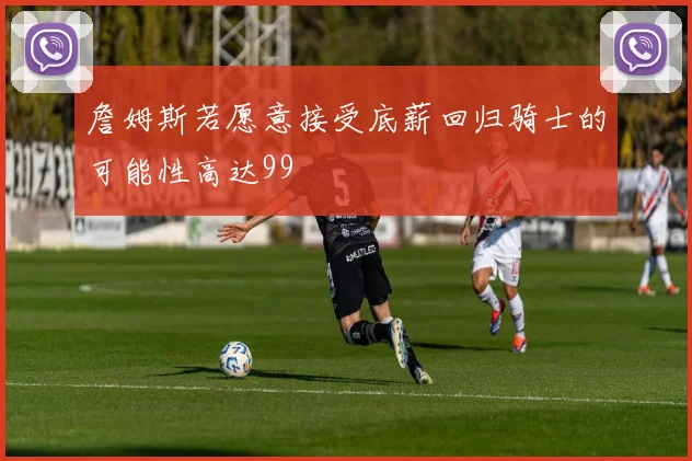 詹姆斯若愿意接受底薪回归骑士的可能性高达99