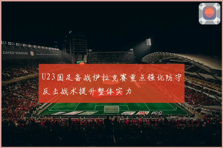 U23国足备战伊拉克赛重点强化防守反击战术提升整体实力