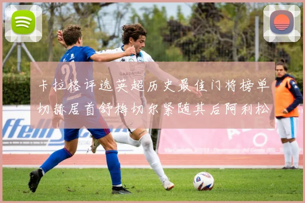 卡拉格评选英超历史最佳门将榜单切赫居首舒梅切尔紧随其后阿利松位列第三