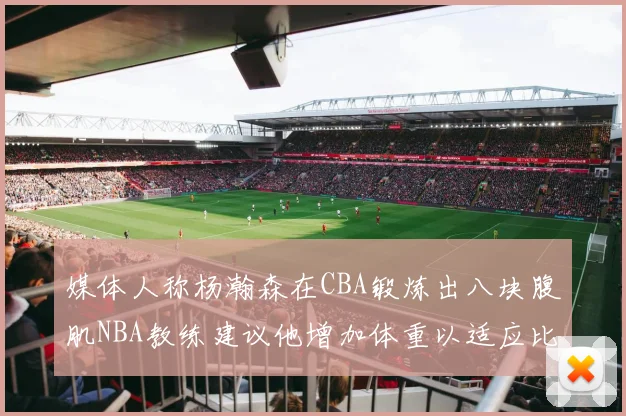 媒体人称杨瀚森在CBA锻炼出八块腹肌NBA教练建议他增加体重以适应比赛