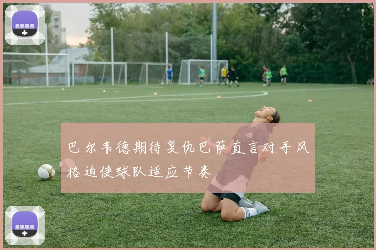 巴尔韦德期待复仇巴萨直言对手风格迫使球队适应节奏