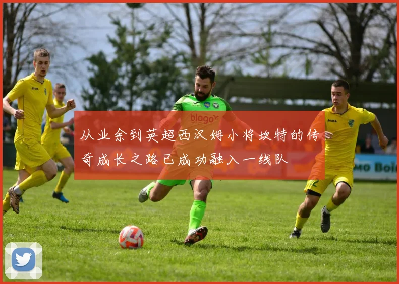 从业余到英超西汉姆小将坎特的传奇成长之路已成功融入一线队