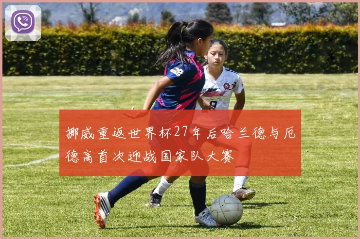 挪威重返世界杯27年后哈兰德与厄德高首次迎战国家队大赛