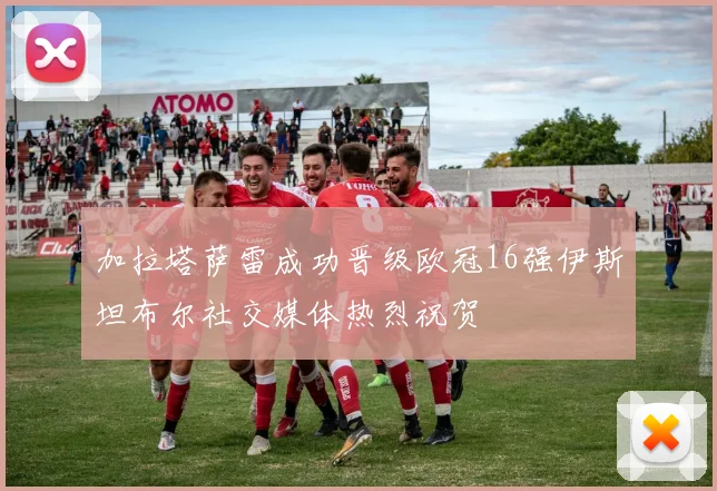 加拉塔萨雷成功晋级欧冠16强伊斯坦布尔社交媒体热烈祝贺