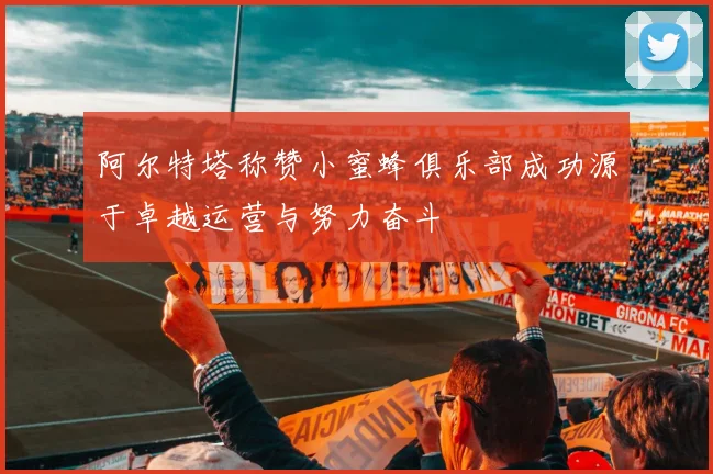 阿尔特塔称赞小蜜蜂俱乐部成功源于卓越运营与努力奋斗