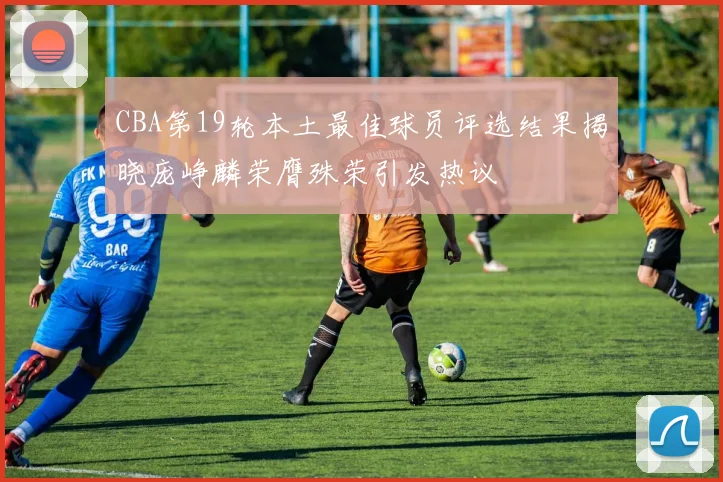 CBA第19轮本土最佳球员评选结果揭晓庞峥麟荣膺殊荣引发热议