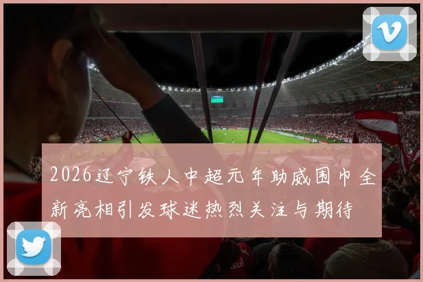2026辽宁铁人中超元年助威围巾全新亮相引发球迷热烈关注与期待