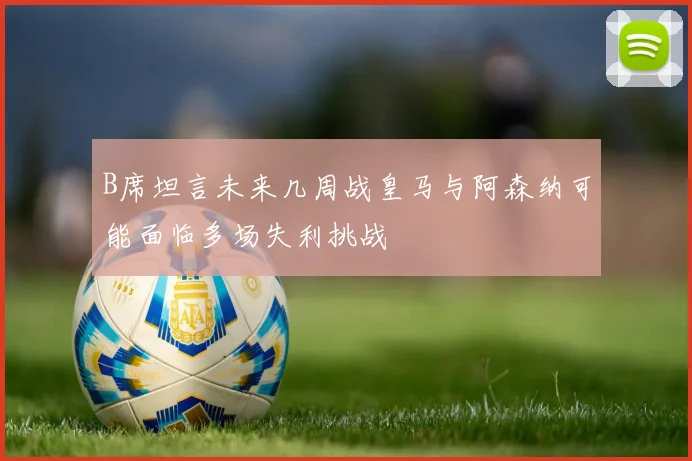 B席坦言未来几周战皇马与阿森纳可能面临多场失利挑战