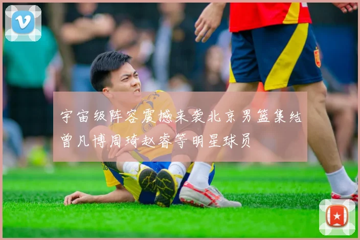 宇宙级阵容震撼来袭北京男篮集结曾凡博周琦赵睿等明星球员